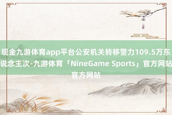 现金九游体育app平台公安机关转移警力109.5万东说念主次-九游体育「NineGame Sports」官方网站
