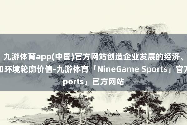 九游体育app(中国)官方网站创造企业发展的经济、社会和环境轮廓价值-九游体育「NineGame Sports」官方网站