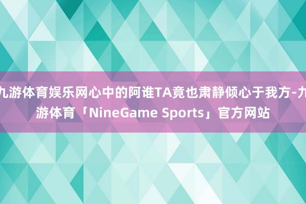 九游体育娱乐网心中的阿谁TA竟也肃静倾心于我方-九游体育「NineGame Sports」官方网站