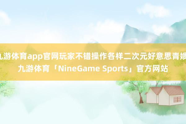 九游体育app官网玩家不错操作各样二次元好意思青娥-九游体育「NineGame Sports」官方网站