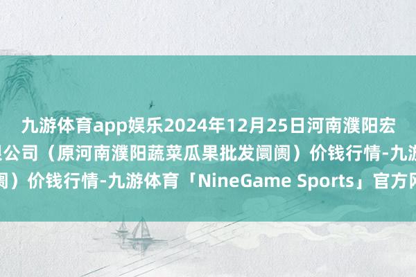 九游体育app娱乐2024年12月25日河南濮阳宏进农副产物批发阛阓有限公司（原河南濮阳蔬菜瓜果批发阛阓）价钱行情-九游体育「NineGame Sports」官方网站