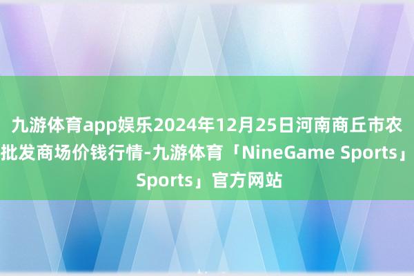 九游体育app娱乐2024年12月25日河南商丘市农产物中心批发商场价钱行情-九游体育「NineGame Sports」官方网站