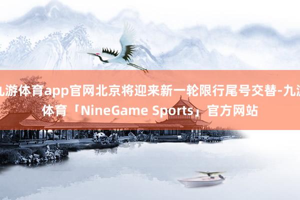 九游体育app官网北京将迎来新一轮限行尾号交替-九游体育「NineGame Sports」官方网站