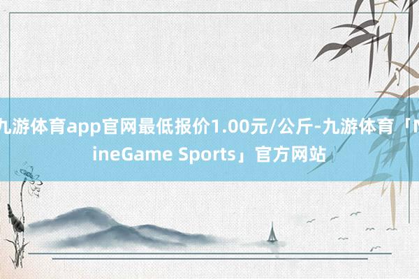 九游体育app官网最低报价1.00元/公斤-九游体育「NineGame Sports」官方网站