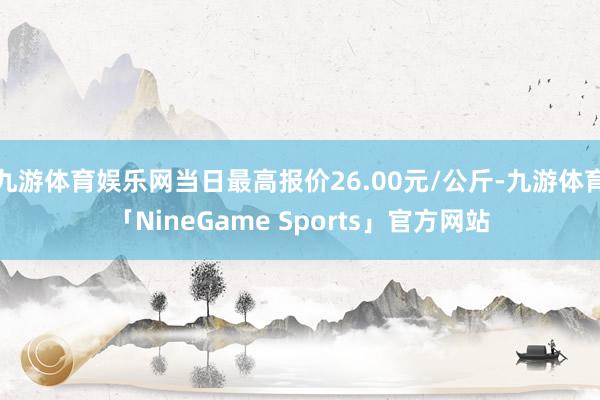 九游体育娱乐网当日最高报价26.00元/公斤-九游体育「NineGame Sports」官方网站