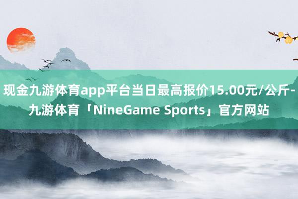 现金九游体育app平台当日最高报价15.00元/公斤-九游体育「NineGame Sports」官方网站