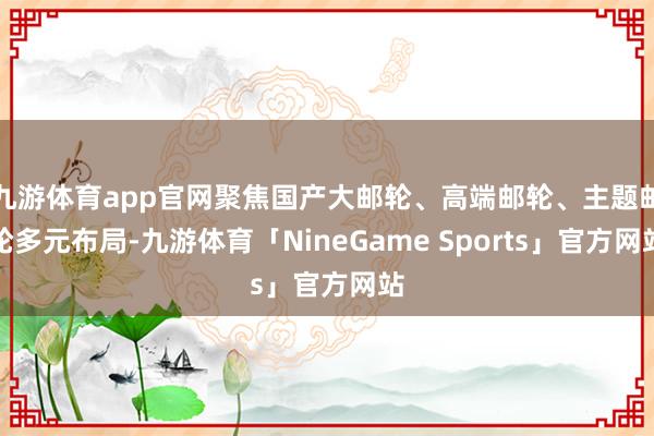 九游体育app官网聚焦国产大邮轮、高端邮轮、主题邮轮多元布局-九游体育「NineGame Sports」官方网站