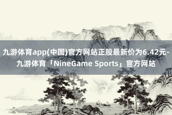 九游体育app(中国)官方网站正股最新价为6.42元-九游体育「NineGame Sports」官方网站