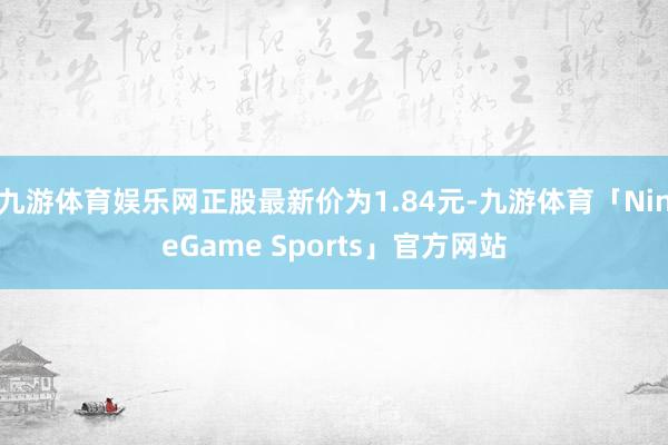 九游体育娱乐网正股最新价为1.84元-九游体育「NineGame Sports」官方网站