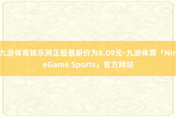 九游体育娱乐网正股最新价为8.09元-九游体育「NineGame Sports」官方网站