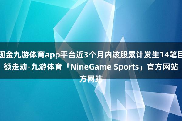 现金九游体育app平台近3个月内该股累计发生14笔巨额走动-九游体育「NineGame Sports」官方网站