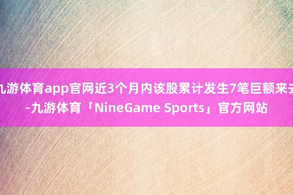 九游体育app官网近3个月内该股累计发生7笔巨额来去-九游体育「NineGame Sports」官方网站
