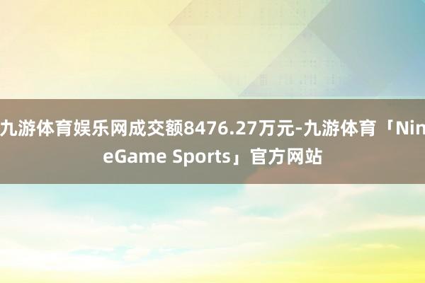 九游体育娱乐网成交额8476.27万元-九游体育「NineGame Sports」官方网站