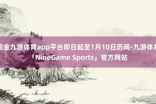 现金九游体育app平台即日起至1月10日历间-九游体育「NineGame Sports」官方网站