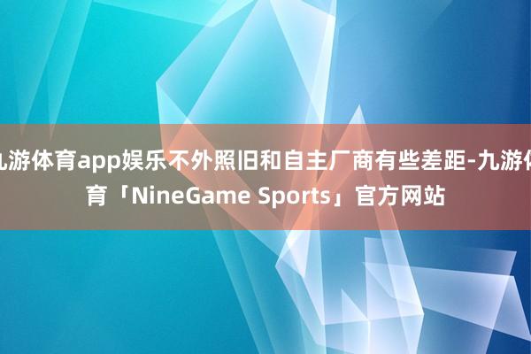 九游体育app娱乐不外照旧和自主厂商有些差距-九游体育「NineGame Sports」官方网站