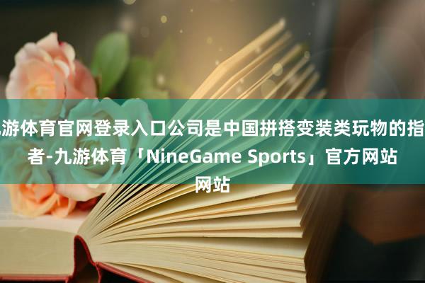 九游体育官网登录入口公司是中国拼搭变装类玩物的指示者-九游体育「NineGame Sports」官方网站