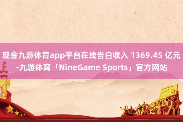 现金九游体育app平台在线告白收入 1369.45 亿元-九游体育「NineGame Sports」官方网站