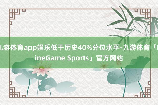 九游体育app娱乐低于历史40%分位水平-九游体育「NineGame Sports」官方网站