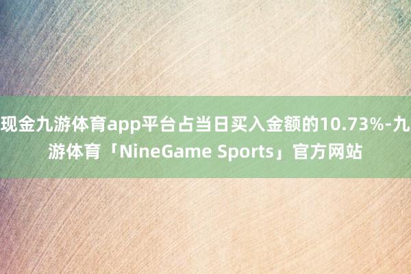 现金九游体育app平台占当日买入金额的10.73%-九游体育「NineGame Sports」官方网站