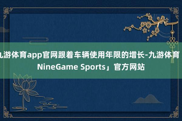九游体育app官网跟着车辆使用年限的增长-九游体育「NineGame Sports」官方网站