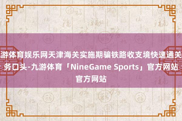 九游体育娱乐网天津海关实施期骗铁路收支境快速通关业务口头-九游体育「NineGame Sports」官方网站
