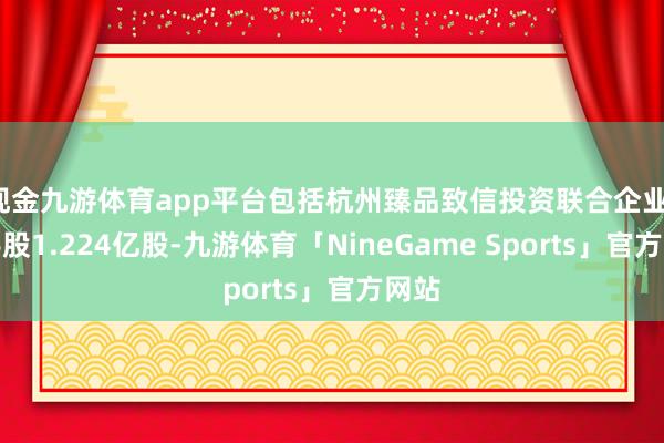 现金九游体育app平台包括杭州臻品致信投资联合企业(合手股1.224亿股-九游体育「NineGame Sports」官方网站