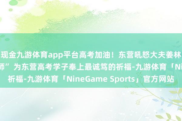 现金九游体育app平台高考加油！东营吼怒大夫姜林凯化身“心灵推拿师” 为东营高考学子奉上最诚笃的祈福-九游体育「NineGame Sports」官方网站