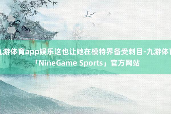 九游体育app娱乐这也让她在模特界备受刺目-九游体育「NineGame Sports」官方网站