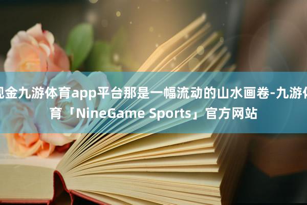 现金九游体育app平台那是一幅流动的山水画卷-九游体育「NineGame Sports」官方网站