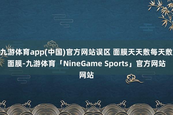 九游体育app(中国)官方网站误区 面膜天天敷每天敷面膜-九游体育「NineGame Sports」官方网站