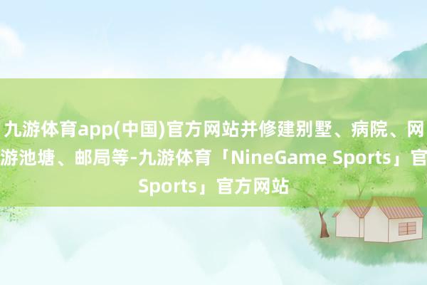 九游体育app(中国)官方网站并修建别墅、病院、网球场、游池塘、邮局等-九游体育「NineGame Sports」官方网站