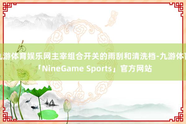 九游体育娱乐网主宰组合开关的雨刮和清洗档-九游体育「NineGame Sports」官方网站