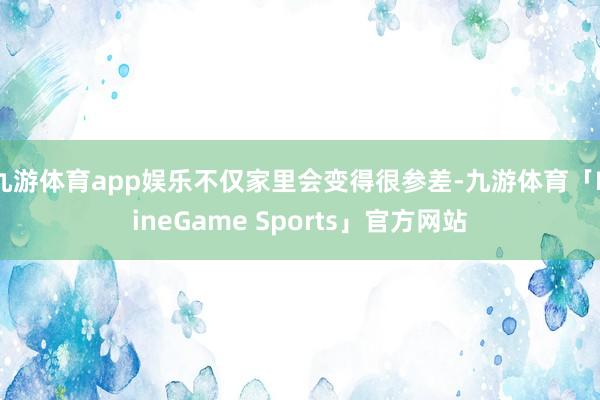 九游体育app娱乐不仅家里会变得很参差-九游体育「NineGame Sports」官方网站