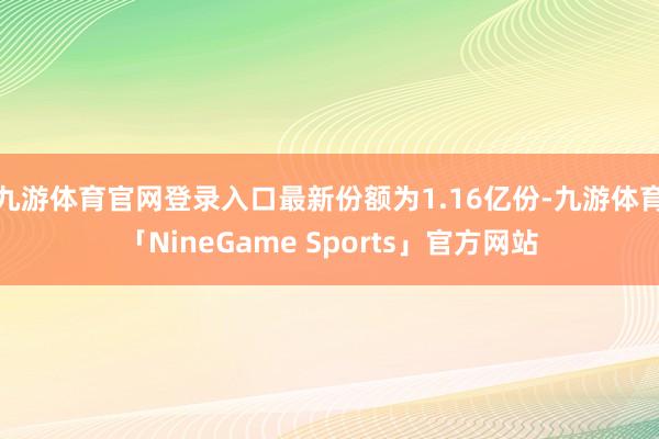 九游体育官网登录入口最新份额为1.16亿份-九游体育「NineGame Sports」官方网站