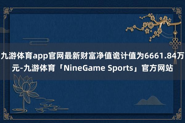 九游体育app官网最新财富净值诡计值为6661.84万元-九游体育「NineGame Sports」官方网站
