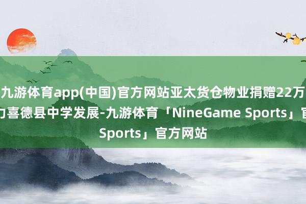 九游体育app(中国)官方网站亚太货仓物业捐赠22万余元助力喜德县中学发展-九游体育「NineGame Sports」官方网站