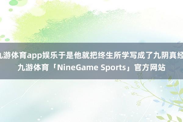 九游体育app娱乐于是他就把终生所学写成了九阴真经-九游体育「NineGame Sports」官方网站
