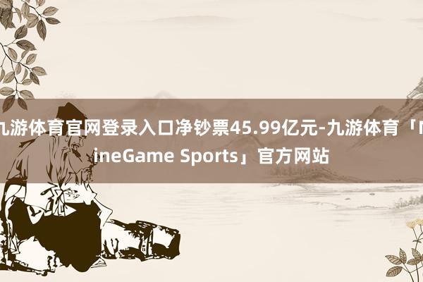九游体育官网登录入口净钞票45.99亿元-九游体育「NineGame Sports」官方网站