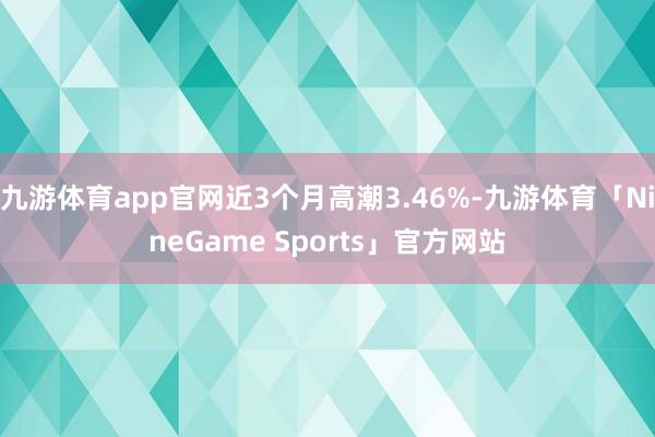 九游体育app官网近3个月高潮3.46%-九游体育「NineGame Sports」官方网站