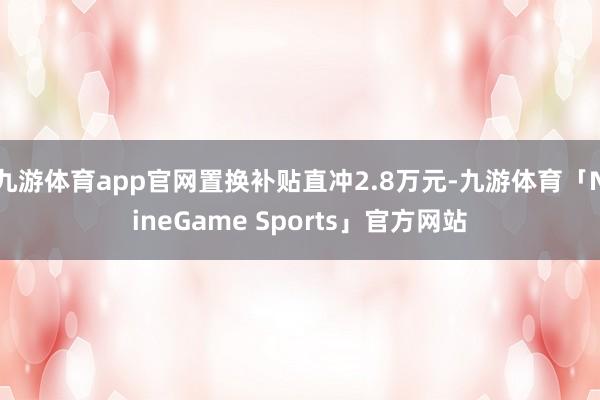 九游体育app官网置换补贴直冲2.8万元-九游体育「NineGame Sports」官方网站