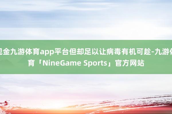 现金九游体育app平台但却足以让病毒有机可趁-九游体育「NineGame Sports」官方网站