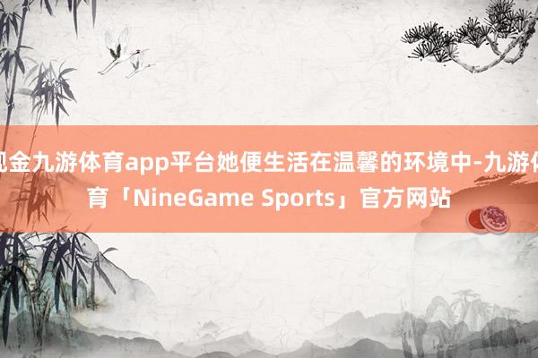 现金九游体育app平台她便生活在温馨的环境中-九游体育「NineGame Sports」官方网站
