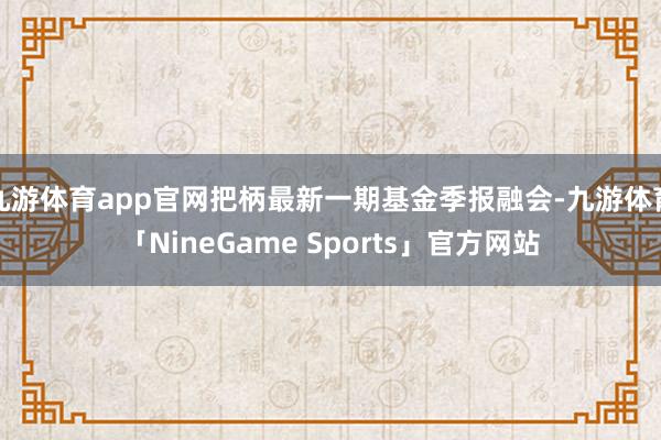 九游体育app官网把柄最新一期基金季报融会-九游体育「NineGame Sports」官方网站