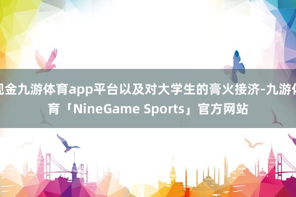 现金九游体育app平台以及对大学生的膏火接济-九游体育「NineGame Sports」官方网站