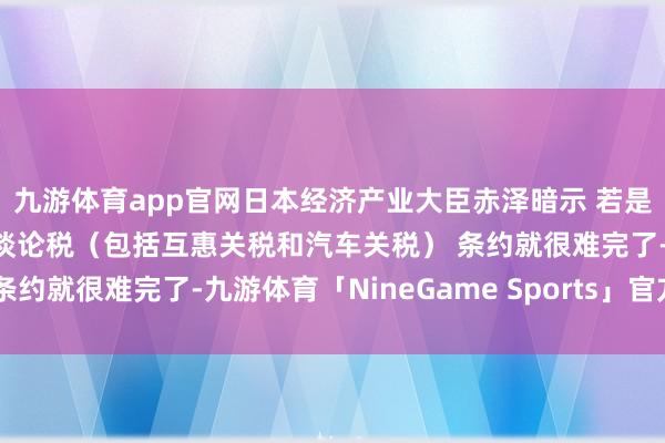 九游体育app官网日本经济产业大臣赤泽暗示 若是好意思国不答允取消所谈论税（包括互惠关税和汽车关税） 条约就很难完了-九游体育「NineGame Sports」官方网站
