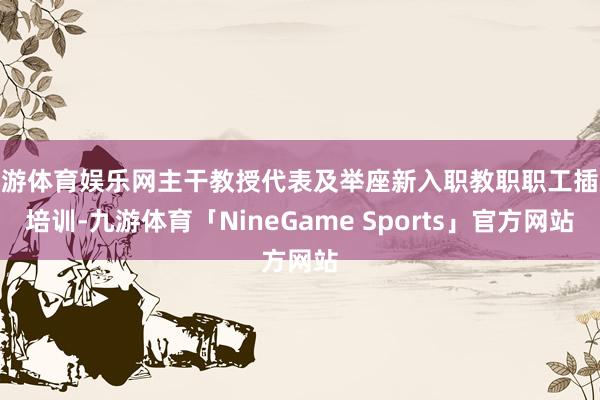 九游体育娱乐网主干教授代表及举座新入职教职职工插足培训-九游体育「NineGame Sports」官方网站