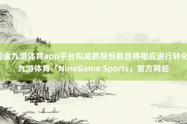 现金九游体育app平台拟减抓股份数目将相应进行转化-九游体育「NineGame Sports」官方网站