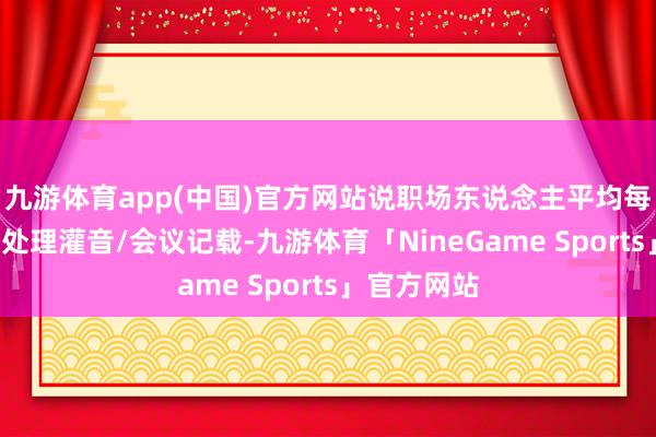 九游体育app(中国)官方网站说职场东说念主平均每天花2小时处理灌音/会议记载-九游体育「NineGame Sports」官方网站