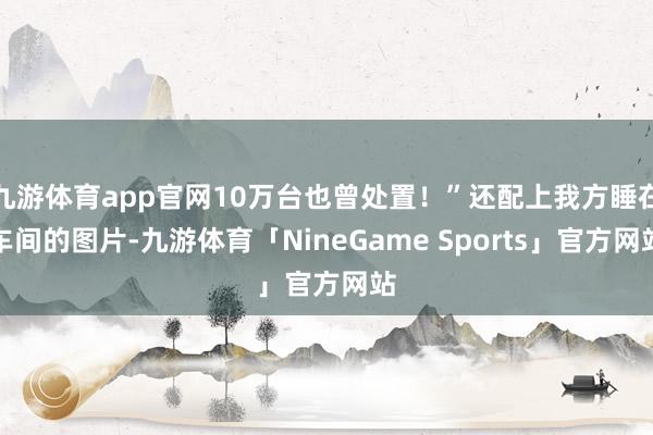 九游体育app官网10万台也曾处置！”还配上我方睡在车间的图片-九游体育「NineGame Sports」官方网站