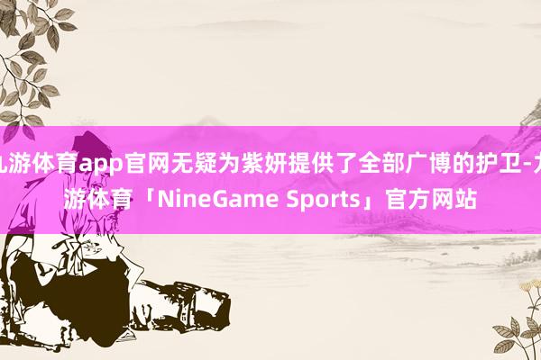 九游体育app官网无疑为紫妍提供了全部广博的护卫-九游体育「NineGame Sports」官方网站